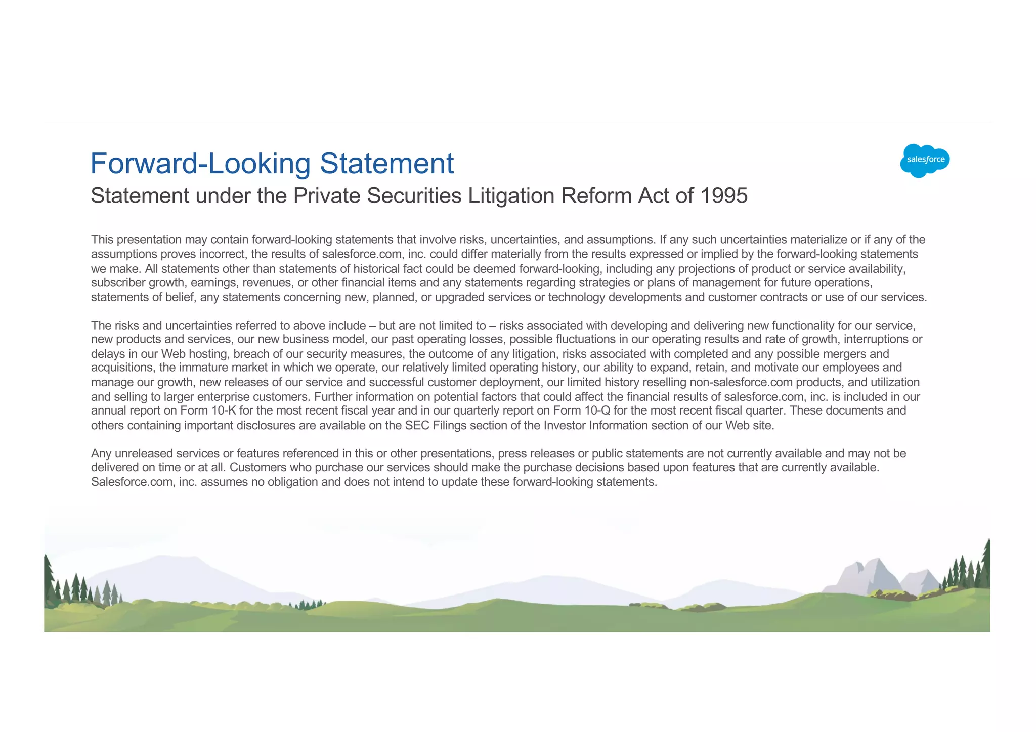 Forward-Looking Statement
This presentation may contain forward-looking statements that involve risks, uncertainties, and assumptions. If any such uncertainties materialize or if any of the
assumptions proves incorrect, the results of salesforce.com, inc. could differ materially from the results expressed or implied by the forward-looking statements
we make. All statements other than statements of historical fact could be deemed forward-looking, including any projections of product or service availability,
subscriber growth, earnings, revenues, or other financial items and any statements regarding strategies or plans of management for future operations,
statements of belief, any statements concerning new, planned, or upgraded services or technology developments and customer contracts or use of our services.
The risks and uncertainties referred to above include – but are not limited to – risks associated with developing and delivering new functionality for our service,
new products and services, our new business model, our past operating losses, possible fluctuations in our operating results and rate of growth, interruptions or
delays in our Web hosting, breach of our security measures, the outcome of any litigation, risks associated with completed and any possible mergers and
acquisitions, the immature market in which we operate, our relatively limited operating history, our ability to expand, retain, and motivate our employees and
manage our growth, new releases of our service and successful customer deployment, our limited history reselling non-salesforce.com products, and utilization
and selling to larger enterprise customers. Further information on potential factors that could affect the financial results of salesforce.com, inc. is included in our
annual report on Form 10-K for the most recent fiscal year and in our quarterly report on Form 10-Q for the most recent fiscal quarter. These documents and
others containing important disclosures are available on the SEC Filings section of the Investor Information section of our Web site.
Any unreleased services or features referenced in this or other presentations, press releases or public statements are not currently available and may not be
delivered on time or at all. Customers who purchase our services should make the purchase decisions based upon features that are currently available.
Salesforce.com, inc. assumes no obligation and does not intend to update these forward-looking statements.
Statement under the Private Securities Litigation Reform Act of 1995
 