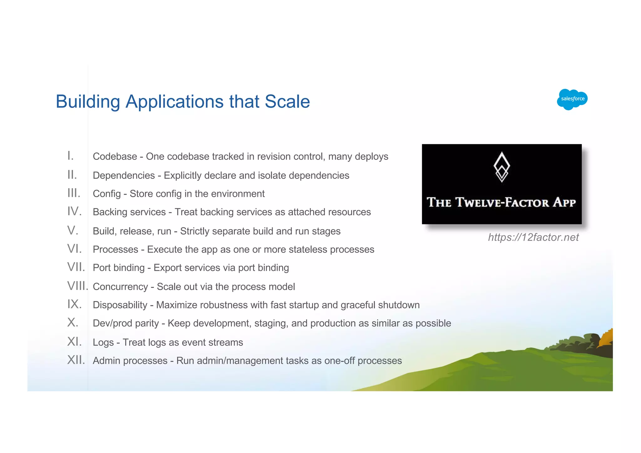 Building Applications that Scale
I. Codebase - One codebase tracked in revision control, many deploys
II. Dependencies - Explicitly declare and isolate dependencies
III. Config - Store config in the environment
IV. Backing services - Treat backing services as attached resources
V. Build, release, run - Strictly separate build and run stages
VI. Processes - Execute the app as one or more stateless processes
VII. Port binding - Export services via port binding
VIII. Concurrency - Scale out via the process model
IX. Disposability - Maximize robustness with fast startup and graceful shutdown
X. Dev/prod parity - Keep development, staging, and production as similar as possible
XI. Logs - Treat logs as event streams
XII. Admin processes - Run admin/management tasks as one-off processes
https://12factor.net
 