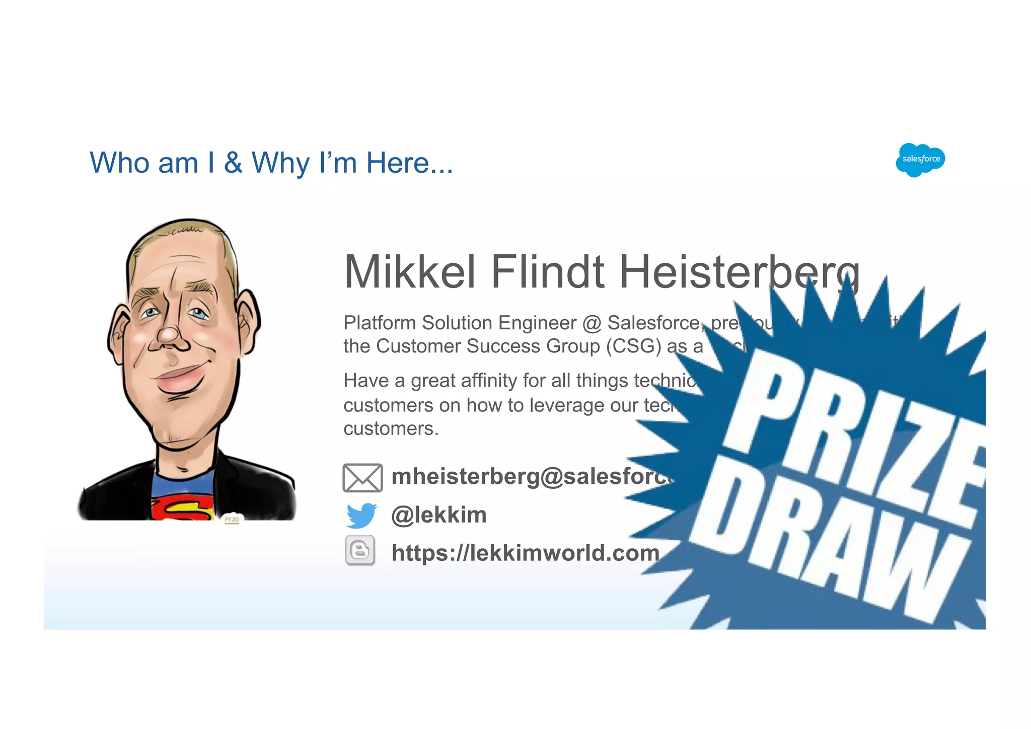 Who am I & Why I’m Here...
Mikkel Flindt Heisterberg
Platform Solution Engineer @ Salesforce, previously 2 years with
the Customer Success Group (CSG) as a Technical Architect
Have a great affinity for all things technical and love inspiring our
customers on how to leverage our technology to better service their
customers.
@lekkim
https://lekkimworld.com
mheisterberg@salesforce.com
 