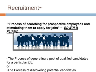 Recruitment~
•“Process of searching for prospective employees and
stimulating them to apply for jobs” ~ EDWIN B
FLIPPO
• The Process of generating a pool of qualified candidates
for a particular job.
or
•The Process of discovering potential candidates.
 