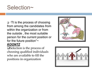 Selection~
 “Tt is the process of choosing
from among the candidates from
within the organization or from
the outside , the most suitable
person for the current position or
for the future position”~
KOONTZ
Selection is the process of
choosing qualified individuals
who are available to fill the
positions in organization
 