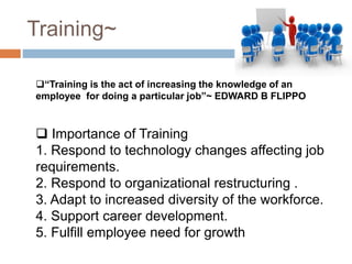 Training~
“Training is the act of increasing the knowledge of an
employee for doing a particular job”~ EDWARD B FLIPPO
 Importance of Training
1. Respond to technology changes affecting job
requirements.
2. Respond to organizational restructuring .
3. Adapt to increased diversity of the workforce.
4. Support career development.
5. Fulfill employee need for growth
 