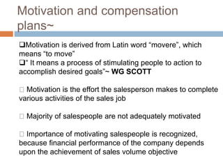 Motivation and compensation
plans~
Motivation is derived from Latin word “movere”, which
means “to move”
“ It means a process of stimulating people to action to
accomplish desired goals”~ WG SCOTT
Motivation is the effort the salesperson makes to complete
various activities of the sales job
Majority of salespeople are not adequately motivated
Importance of motivating salespeople is recognized,
because financial performance of the company depends
upon the achievement of sales volume objective
 