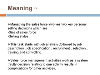 Meaning ~
Managing the sales force involves two key personal
selling decisions which are
•Size of sales force
•Selling styles
This task starts with job analysis ,followed by job
description , job specification , recruitment , selection ,
training and controlling.
Sales force management activities work as a system
,faulty decision relating to one activity results in
complications for other activities.
 