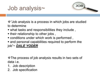 Job analysis~
“Job analysis is a process in which jobs are studied
to determine
 what tasks and responsibilities they include ,
 their relationship to other jobs ,
 conditions under which work is performed ,
 and personal capabilities required to perform the
job”~ DALE YODER
The process of job analysis results in two sets of
data i.e.
1. Job description
2. Job specification
 