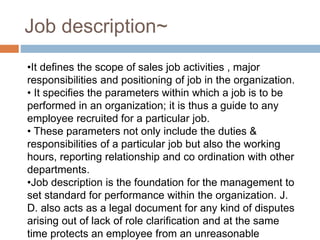 Job description~
•It defines the scope of sales job activities , major
responsibilities and positioning of job in the organization.
• It specifies the parameters within which a job is to be
performed in an organization; it is thus a guide to any
employee recruited for a particular job.
• These parameters not only include the duties &
responsibilities of a particular job but also the working
hours, reporting relationship and co ordination with other
departments.
•Job description is the foundation for the management to
set standard for performance within the organization. J.
D. also acts as a legal document for any kind of disputes
arising out of lack of role clarification and at the same
time protects an employee from an unreasonable
 