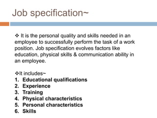 Job specification~
 It is the personal quality and skills needed in an
employee to successfully perform the task of a work
position. Job specification evolves factors like
education, physical skills & communication ability in
an employee.
It includes~
1. Educational qualifications
2. Experience
3. Training
4. Physical characteristics
5. Personal characteristics
6. Skills
 