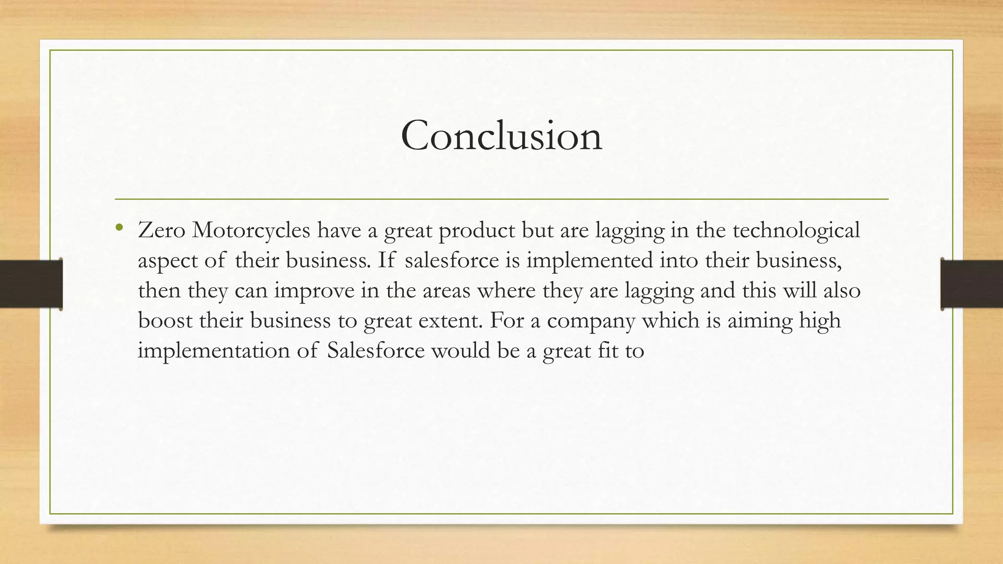 Conclusion
&bull; Zero Motorcycles have a great product but are lagging in the technological
aspect of their business. If salesforce is implemented into their business,
then they can improve in the areas where they are lagging and this will also
boost their business to great extent. For a company which is aiming high
implementation of Salesforce would be a great fit to
 