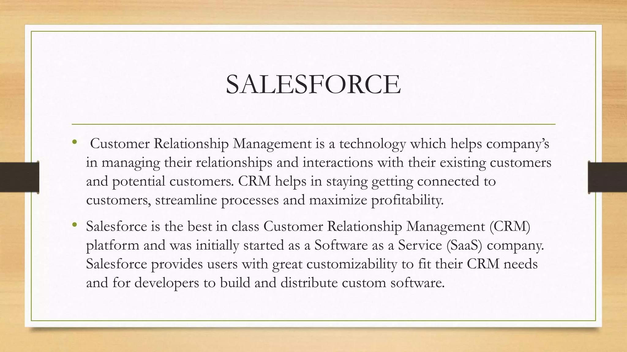 SALESFORCE
&bull; Customer Relationship Management is a technology which helps company&rsquo;s
in managing their relationships and interactions with their existing customers
and potential customers. CRM helps in staying getting connected to
customers, streamline processes and maximize profitability.
&bull; Salesforce is the best in class Customer Relationship Management (CRM)
platform and was initially started as a Software as a Service (SaaS) company.
Salesforce provides users with great customizability to fit their CRM needs
and for developers to build and distribute custom software.
 