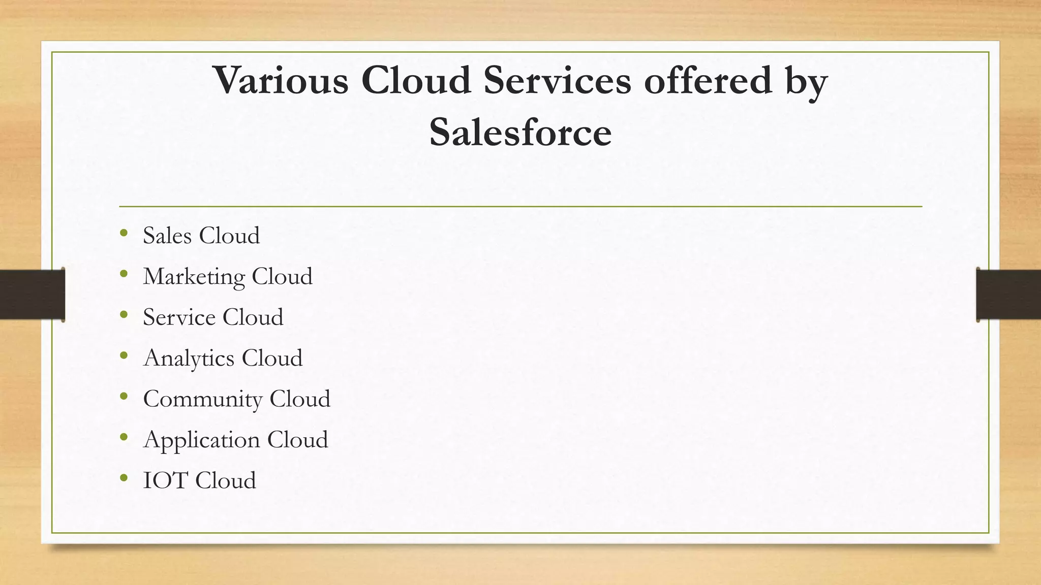 Various Cloud Services offered by
Salesforce
&bull; Sales Cloud
&bull; Marketing Cloud
&bull; Service Cloud
&bull; Analytics Cloud
&bull; Community Cloud
&bull; Application Cloud
&bull; IOT Cloud
 