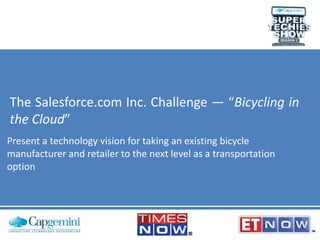 The Salesforce.com Inc. Challenge — “Bicycling in
the Cloud”
Present a technology vision for taking an existing bicycle
manufacturer and retailer to the next level as a transportation
option

 