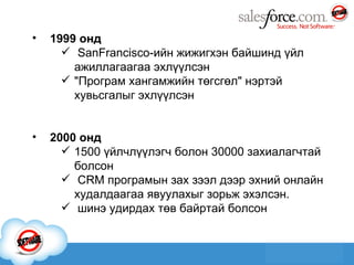 1999 онд SanFrancisco-ийн жижигхэн байшинд үйл ажиллагаагаа эхлүүлсэн "Програм хангамжийн төгсгөл" нэртэй хувьсгалыг эхлүүлсэн 2000 онд 1500 үйлчлүүлэгч болон 30000 захиалагчтай болсон CRM програмын зах зээл дээр эхний онлайн худалдаагаа явуулахыг зорьж эхэлсэн. шинэ удирдах төв байртай болсон 