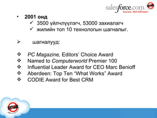 2001 онд 3500 үйлчлүүлэгч ,  53000 захиалагч жилийн топ 10 технологын шагналыг. шагналууд: PC Magazine,  Editors’ Choice Award  Named to  Computerworld  Premier 100   Influential Leader Award for CEO Marc Benioff  Aberdeen: Top Ten “What Works” Award   CODIE Award for Best CRM 