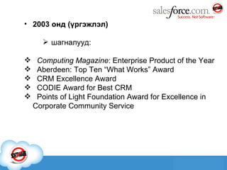2003 онд   ( үргэжлэл ) шагналууд: Computing Magazine : Enterprise Product of the Year   Aberdeen: Top Ten “What Works” Award CRM Excellence Award   CODIE Award for Best CRM   Points of Light Foundation Award for Excellence in Corporate Community Service 
