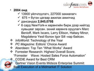 2004 онд 13900 үйлчлүүлэгч ,  227000 захиалагч 675   +   бүтэн цагаар ажилах ажилчид дансандаа  2,845,079$ 6   сард NewYork-н хөрөнгийн бирж дээр нийтэд хувьцааг зарсан. эхний хөрөнгө оруулагч Marc Benioff, Mark Iscaro, Larry Ellison, Halsey Minor, Magdalena Yesil болон Igor Sill -нар байсан. InfoWorld : Technology of the Year   PC Magazine : Editors’ Choice Award  Aberdeen: Top Ten “What Works” Award   Forrester Research: Highest Overall Score,  “ Forrester  Wave: Hosted Sales Force Automation”  CODIE Award for Best CRM Gartner Vision Events Midsize Enterprise Summit: Best Execution of a Midmarket IT Solution 