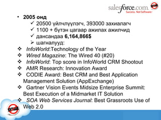 2005 онд 20500 үйлчлүүлэгч ,  393000 захиалагч  1100   +   бүтэн цагаар ажилах ажилчид дансандаа  6,164,866$ ш агналууд: InfoWorld :Technology of the Year  Wired Magazine : The Wired 40 (#20)  InfoWorld : Top score in InfoWorld CRM Shootout   AMR Research: Innovation Award   CODIE Award: Best CRM and Best Application Management Solution (AppExchange)  Gartner Vision Events Midsize Enterprise Summit: Best Execution of a Midmarket IT Solution   SOA Web Services Journal : Best Grassroots Use of Web 2.0 