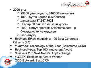 2006 онд 2 98 00 үйлчлүүлэгч , 646 000 захиалагч 1800 + бүтэн цагаар ажиллагсад дансандаа  17,567,702$ 1 өдөр 50 сая хэлэлцээ явуулсан 400 –с илүү програм  salesforce.com  - р бүтээгдэж хөгжүүлэгдсэн шагналууд: Business Ethics  magazine: 100 Best Corporate  Citizens (#7)  InfoWorld : Technology of the Year (Salesforce CRM)  BusinessWeek : Top 100 Innovators Award      Business 2.0 : Next Net 25: AppExchange   eWEEK : Excellence Award Winner  CODIE Award: Best CRM 
