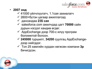 2007 онд 41000  үйлчлүүлэгч , 1.1сая  захиалагч 2600 + бүтэн цагаар ажиллагсад дансандаа  23 $  сая salesforce.com  ажилчдад цагт  70000  сайн дурын нэгдэл хандив өгдөг. AppExchange  дээр 700-с илүү програм боломжтой болсон. 245000  туршилт,  34200  суулгац  AppExchange -дээр хийгддэг. Топ 25 хамгийн хурдан хөгжсөн компани  3р  бичигдсэн. 
