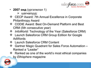 2007 онд  ( үргэлжлэл 1 ) шагналууд: CECP Award: 7th Annual Excellence in Corporate Philanthropy Award   CODIE Award: Best On-Demand Platform and Best CRM (5th consecutive year)  InfoWorld : Technology of the Year (Salesforce CRM)  Launch Salesforce CRM Group Edition for Google AdWords   Launch Salesforce CRM Content   Gartner Magic Quadrant for Sales Force Automation – Ranked a “Leader”  Ranked as one of the world’s most ethical companies by  Ethisphere  magazine 