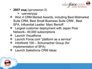 2007 онд  ( үргэлжлэл 2 ) шагналууд: Won 4 CRM Market Awards, including Best Midmarket Suite CRM, Best Small Business Suite CRM , Best SFA, Influential Leader: Marc Benioff  Largest customer deployment with Japan Post Network– 40,000 subscriptions  Launch Visualforce  Launch Force.com “platform as a service”  InfoWorld 100 – Schumacher Group (for implementation of SFA)  Launch Salesforce CRM Ideas 