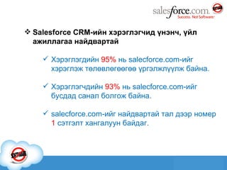 Salesforce CRM -ийн хэрэглэгчид үнэнч, үйл ажиллагаа найдвартай Хэрэглэгдийн  95 %  нь  salecforce.com -ийг хэрэглэж төлөвлөгөөгөө үргэлжлүүлж байна. Хэрэглэгчдийн  93%  нь  salecforce.com -ийг бусдад санал болгож байна. salecforce.com -ийг найдвартай тал дээр номер  1  сэтгэлт хангалуун байдаг. 