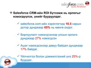 Salesforce CRM -ийн  ROI  бүтээмж нь орлогыг нэмэгдүүлэх, үнийг бууруулдаг. salecforce.com -ийн хэрэглэгчид  10.5  сарын дотор дунджаар  65 %  нь мөнгө олдог. Борлуулалт нэмэгдсэнээр улсын орлого дунджаар  27 %   нэмэгдсэн Ашиг нэмэгдсэнээр давуу байдал дунджаар  17%   байдаг. Үйлчилгээ болон дэмжилгээний үнэ  25% -р буурдаг . 
