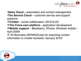 Sales Cloud –  automation and contact management The Service Cloud   –  customer service and support solutions Chatter  - social collaboration  /2010-6-22/ The Force.com platform  - application development Mobile support  – Blackberry ,  iPhone ,  Windows mobile  / April 2009 / 2D Barcodes (SPARQCode) for exporting contact information to mobile handsets  / January 2010 / 
