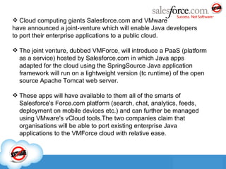 Cloud computing giants Salesforce.com and VMware  have announced a joint-venture which will enable Java developers  to port their enterprise applications to a public cloud. The joint venture, dubbed VMForce, will introduce a PaaS (platform as a service) hosted by Salesforce.com in which Java apps adapted for the cloud using the SpringSource Java application framework will run on a lightweight version (tc runtime) of the open source Apache Tomcat web server. These apps will have available to them all of the smarts of Salesforce's Force.com platform (search, chat, analytics, feeds, deployment on mobile devices etc.) and can further be managed using VMware's vCloud tools.The two companies claim that organisations will be able to port existing enterprise Java applications to the VMForce cloud with relative ease. 
