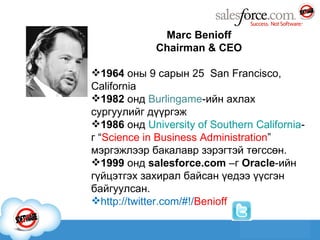 Marc Benioff Chairman & CEO 1964   оны 9 сарын 25  San Francisco, California 1982  онд  Burlingame -ийн ахлах сургуулий г дүүргэж 1986  онд  University of Southern California -г “ Science in Business Administration ” мэргэжлээр  бакалав р зэрэгтэй төгссөн. 1999  онд  salesforce.com  –г  Oracle -ийн гүйцэтгэх захирал байсан үедээ үүсгэн байгуулсан. http://twitter.com/#!/ Benioff 