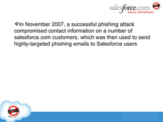 In November 2007, a successful phishing attack compromised contact information on a number of salesforce.com customers, which was then used to send highly-targeted phishing emails to Salesforce users 