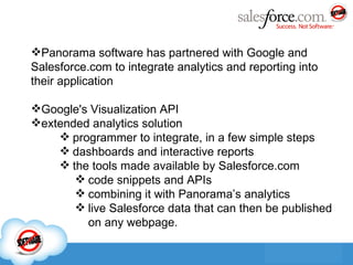 Panorama software has partnered with Google and Salesforce.com to integrate analytics and reporting into their  application Google's Visualization API extended analytics solution programmer to integrate, in a few simple steps dashboards and interactive repor ts the tools made available by Salesforce.com code snippets and APIs combining it with Panorama’s analytics live Salesforce data that can then be published on any webpage. 