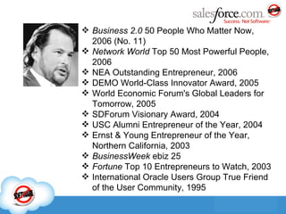 Business 2.0  50 People Who Matter Now, 2006 (No. 11) Network World  Top 50 Most Powerful People, 2006 NEA Outstanding Entrepreneur, 2006 DEMO World-Class Innovator Award, 2005 World Economic Forum's Global Leaders for Tomorrow, 2005 SDForum Visionary Award, 2004 USC Alumni Entrepreneur of the Year, 2004 Ernst & Young Entrepreneur of the Year, Northern California, 2003 BusinessWeek  ebiz 25 Fortune  Top 10 Entrepreneurs to Watch, 2003 International Oracle Users Group True Friend of the User Community, 1995 
