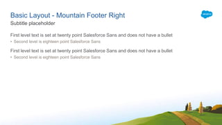 Basic Layout - Mountain Footer Right
First level text is set at twenty point Salesforce Sans and does not have a bullet
• Second level is eighteen point Salesforce Sans
First level text is set at twenty point Salesforce Sans and does not have a bullet
• Second level is eighteen point Salesforce Sans
Subtitle placeholder
 