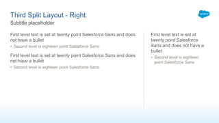 Third Split Layout - Right
First level text is set at twenty point Salesforce Sans and does
not have a bullet
• Second level is eighteen point Salesforce Sans
First level text is set at twenty point Salesforce Sans and does
not have a bullet
• Second level is eighteen point Salesforce Sans
First level text is set at
twenty point Salesforce
Sans and does not have a
bullet
• Second level is eighteen
point Salesforce Sans
Subtitle placeholder
 