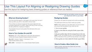 Realigning Guides
Guides can can easily be bumped and moved accidentally.
This slide layout show you how to reset your guides.
NOTE: When working on any older deck, be sure to check
and ensure that the guides in your deck are set.
1. Turn on your guides
2. Insert a new slide the using the Guide Layout slide
option.
3. Do your guides align with the orange lines in the new
slide? If yes, your guides are set, if not, proceed then realign
each of the lines to line up with the lines shown on this page.
4. Once guides are reset, delete the Guide Layout Slide
What are Drawing Guides?
This lines that that appear on all pages in the same spot, but don’t
show up when you print or view deck in Show mode.
Think of them as internal margins for the proper alignment and
consistent placement of content. Object will snap to them and they
are also perfect for cropping an image to.
This template has pre-made guides that delineate where your
workspace is.
How to Turn Guides On and Off
Windows: ALT + F9 or Right click in blue area off workspace
>Grids and Guides>Display Drawing Guides on Screen
Mac 2011: Control + Option + Command + G or
View>Guides>Static Guides
MAC 2008: Command + G or View>Guides>Static Guides
The left and right top and bottom corners only area
you should work within on your slides.
How to Create a New Guide Line
Select a guide, hold down the Option key and drag.
This will duplicate the line
Use This Layout For Aligning or Realigning Drawing Guides
Use this layout for realigning basic drawing guides or reference them as needed
 