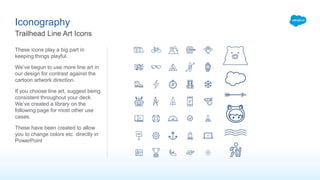 These icons play a big part in
keeping things playful.
We’ve begun to use more line art in
our design for contrast against the
cartoon artwork direction.
If you choose line art, suggest being
consistent throughout your deck.
We’ve created a library on the
following page for most other use
cases.
These have been created to allow
you to change colors etc. directly in
PowerPoint
Iconography
Trailhead Line Art Icons
 