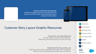 Sales Cloud
Service Cloud
Marketing Cloud
Commerce Cloud
Community Cloud
Platform
Einstein Analytics
IoT
Customer Story Layout Graphic Resources
XX
stat text
Product Icon and Label Placement
Use this table and icons for exact alignment.
Delete the product name and icon you are not using.
Editable Stat Text Box and Key Line
Place key stat into text box and adjust the height within the sidebar.
Place the key line between the product(s) name and the stat.
Devices and Product Screenshots
Whenever available, place product screenshots into
devices and send to back. Device placement should
overlap the white sidebar
 
