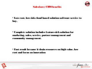 3
Salesforce CRMbenefits
• Low cost, low riskcloud based solution software service to
buy.
• Complete solution includes fe...