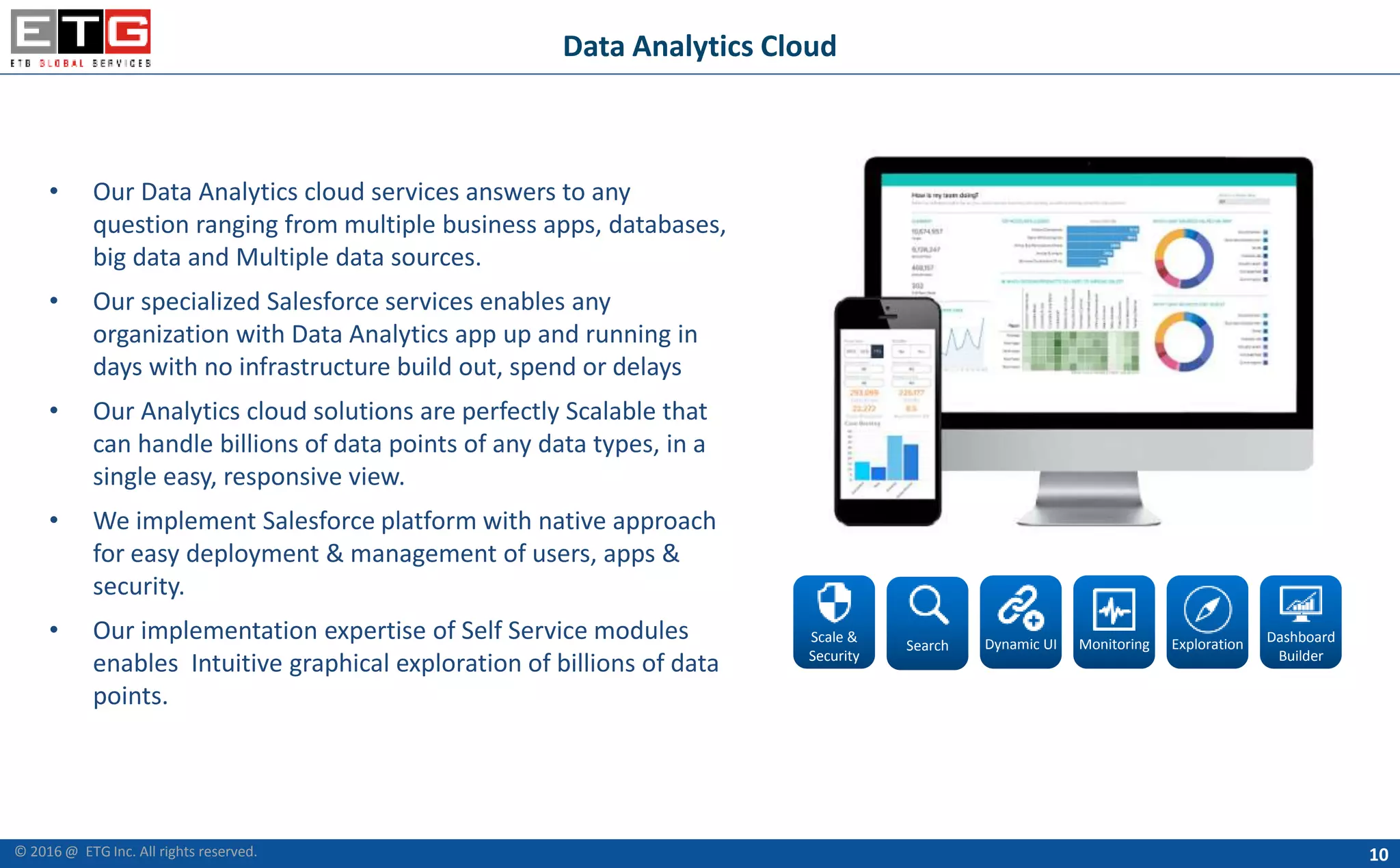 10
Data Analytics Cloud
• Our Data Analytics cloud services answers to any
question ranging from multiple business apps, databases,
big data and Multiple data sources.
• Our specialized Salesforce services enables any
organization with Data Analytics app up and running in
days with no infrastructure build out, spend or delays
• Our Analytics cloud solutions are perfectly Scalable that
can handle billions of data points of any data types, in a
single easy, responsive view.
• We implement Salesforce platform with native approach
for easy deployment & management of users, apps &
security.
• Our implementation expertise of Self Service modules
enables Intuitive graphical exploration of billions of data
points.
Scale &
Security
Search Dynamic UI Monitoring Exploration Dashboard
Builder
© 2016 @ ETG Inc. All rights reserved.
 