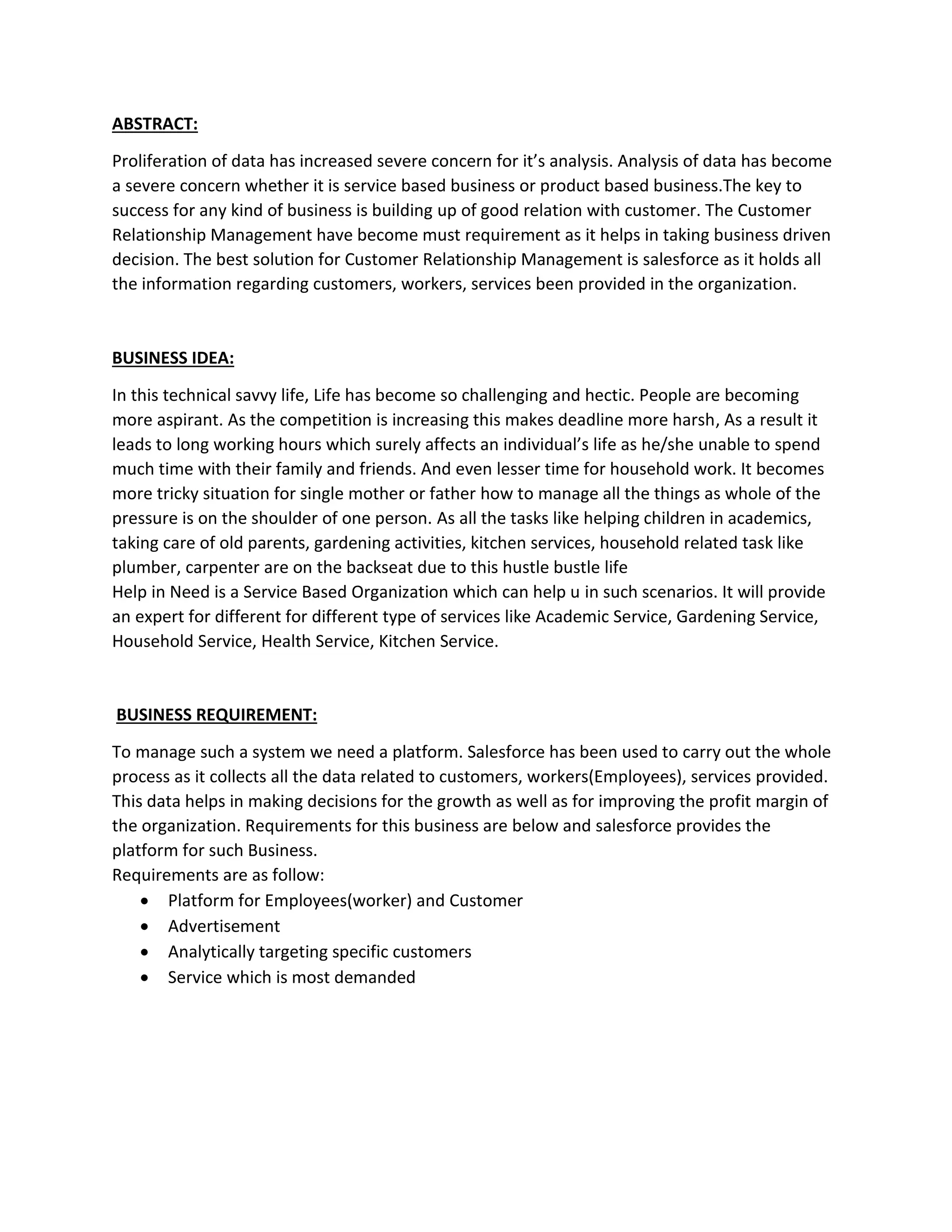 ABSTRACT:
Proliferation of data has increased severe concern for it’s analysis. Analysis of data has become
a severe concern whether it is service based business or product based business.The key to
success for any kind of business is building up of good relation with customer. The Customer
Relationship Management have become must requirement as it helps in taking business driven
decision. The best solution for Customer Relationship Management is salesforce as it holds all
the information regarding customers, workers, services been provided in the organization.
BUSINESS IDEA:
In this technical savvy life, Life has become so challenging and hectic. People are becoming
more aspirant. As the competition is increasing this makes deadline more harsh, As a result it
leads to long working hours which surely affects an individual’s life as he/she unable to spend
much time with their family and friends. And even lesser time for household work. It becomes
more tricky situation for single mother or father how to manage all the things as whole of the
pressure is on the shoulder of one person. As all the tasks like helping children in academics,
taking care of old parents, gardening activities, kitchen services, household related task like
plumber, carpenter are on the backseat due to this hustle bustle life
Help in Need is a Service Based Organization which can help u in such scenarios. It will provide
an expert for different for different type of services like Academic Service, Gardening Service,
Household Service, Health Service, Kitchen Service.
BUSINESS REQUIREMENT:
To manage such a system we need a platform. Salesforce has been used to carry out the whole
process as it collects all the data related to customers, workers(Employees), services provided.
This data helps in making decisions for the growth as well as for improving the profit margin of
the organization. Requirements for this business are below and salesforce provides the
platform for such Business.
Requirements are as follow:
• Platform for Employees(worker) and Customer
• Advertisement
• Analytically targeting specific customers
• Service which is most demanded
 