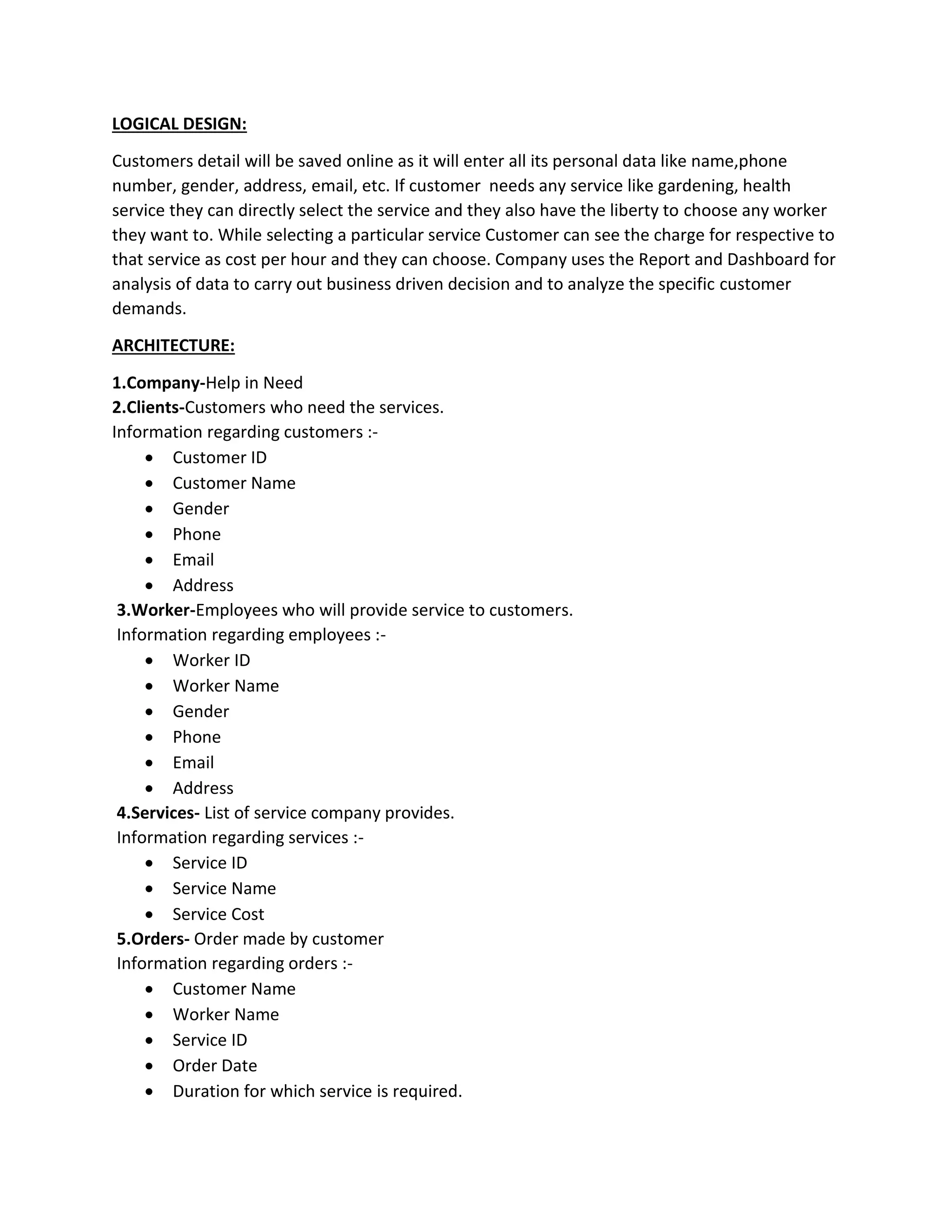 LOGICAL DESIGN:
Customers detail will be saved online as it will enter all its personal data like name,phone
number, gender, address, email, etc. If customer needs any service like gardening, health
service they can directly select the service and they also have the liberty to choose any worker
they want to. While selecting a particular service Customer can see the charge for respective to
that service as cost per hour and they can choose. Company uses the Report and Dashboard for
analysis of data to carry out business driven decision and to analyze the specific customer
demands.
ARCHITECTURE:
1.Company-Help in Need
2.Clients-Customers who need the services.
Information regarding customers :-
• Customer ID
• Customer Name
• Gender
• Phone
• Email
• Address
3.Worker-Employees who will provide service to customers.
Information regarding employees :-
• Worker ID
• Worker Name
• Gender
• Phone
• Email
• Address
4.Services- List of service company provides.
Information regarding services :-
• Service ID
• Service Name
• Service Cost
5.Orders- Order made by customer
Information regarding orders :-
• Customer Name
• Worker Name
• Service ID
• Order Date
• Duration for which service is required.
 