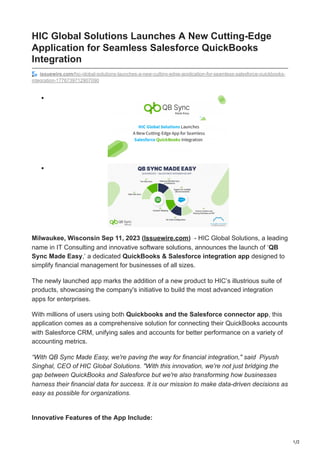 1/2
HIC Global Solutions Launches A New Cutting-Edge
Application for Seamless Salesforce QuickBooks
Integration
issuewire.com/hic-global-solutions-launches-a-new-cutting-edge-application-for-seamless-salesforce-quickbooks-
integration-1776739712907090
Milwaukee, Wisconsin Sep 11, 2023 (Issuewire.com) - HIC Global Solutions, a leading
name in IT Consulting and innovative software solutions, announces the launch of ‘QB
Sync Made Easy,’ a dedicated QuickBooks & Salesforce integration app designed to
simplify financial management for businesses of all sizes.
The newly launched app marks the addition of a new product to HIC’s illustrious suite of
products, showcasing the company's initiative to build the most advanced integration
apps for enterprises.
With millions of users using both Quickbooks and the Salesforce connector app, this
application comes as a comprehensive solution for connecting their QuickBooks accounts
with Salesforce CRM, unifying sales and accounts for better performance on a variety of
accounting metrics.
“With QB Sync Made Easy, we're paving the way for financial integration," said Piyush
Singhal, CEO of HIC Global Solutions. "With this innovation, we're not just bridging the
gap between QuickBooks and Salesforce but we're also transforming how businesses
harness their financial data for success. It is our mission to make data-driven decisions as
easy as possible for organizations.
Innovative Features of the App Include:
 