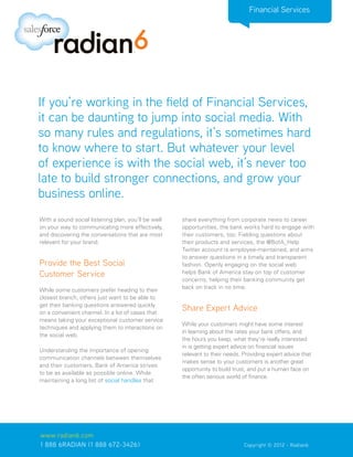 Financial Services




If you’re working in the field of Financial Services,
it can be daunting to jump into social media. With
so many rules and regulations, it’s sometimes hard
to know where to start. But whatever your level
of experience is with the social web, it’s never too
late to build stronger connections, and grow your
business online.
With a sound social listening plan, you’ll be well   share everything from corporate news to career
on your way to communicating more effectively,       opportunities, the bank works hard to engage with
and discovering the conversations that are most      their customers, too. Fielding questions about
relevant for your brand.                             their products and services, the @BofA_Help
                                                     Twitter account is employee-maintained, and aims
                                                     to answer questions in a timely and transparent
Provide the Best Social                              fashion. Openly engaging on the social web
Customer Service                                     helps Bank of America stay on top of customer
                                                     concerns, helping their banking community get
                                                     back on track in no time.
While some customers prefer heading to their
closest branch, others just want to be able to
get their banking questions answered quickly
on a convenient channel. In a lot of cases that
                                                     Share Expert Advice
means taking your exceptional customer service
                                                     While your customers might have some interest
techniques and applying them to interactions on
                                                     in learning about the rates your bank offers, and
the social web.
                                                     the hours you keep, what they’re really interested
                                                     in is getting expert advice on financial issues
Understanding the importance of opening
                                                     relevant to their needs. Providing expert advice that
communication channels between themselves
                                                     makes sense to your customers is another great
and their customers, Bank of America strives
                                                     opportunity to build trust, and put a human face on
to be as available as possible online. While
                                                     the often serious world of finance.
maintaining a long list of social handles that




www.radian6.com
1 888 6RADIAN (1 888 672-3426)			                                             Copyright © 2012 - Radian6
 