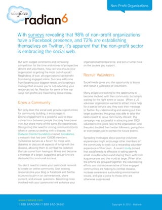 Non-Profit Organizations




With surveys revealing that 98% of non-profit organizations
have a Facebook presence, and 72% are establishing
themselves on Twitter, it’s apparent that the non-profit sector
is embracing the social web.
But with budget constraints and increasing           organizational transparency, and put a human face
competition for the time and money of prospective    on the causes you support.
donors and volunteers, how can you ensure your
organization is getting the most out of social?
Regardless of size, all organizations can benefit    Recruit Volunteers
from being engaged online. Success will come
from locating your biggest needs, and creating a     Social media gives you the opportunity to locate
strategy that ensures you’re not extending your      and recruit a wide pool of volunteers.
resources too far. Read on for some of the top
ways non-profits are maximizing social media.        Many people are looking for the opportunity to
                                                     become involved with their community, but simply
                                                     waiting for the right event or cause. When a US
Grow a Community                                     volunteer organization wanted to attract more help
                                                     for a special service day, they took their message
Not only does the social web provide opportunities   to Twitter. By understanding and seeking out their
for community building, it encourages it.            target audiences, the group was able to tailor the
Online engagement is a powerful way to draw          best content to pique community interest. The
connections between people that may have never       campaign was successful in attracting over 1000
met, but share many of the same life experiences.    volunteers who were new to the organization, and
Recognizing the need for strong community bonds      they also doubled their twitter followers, giving them
when it comes to dealing with a disease, the         an even larger pool to contact for future events.
Diabetes Hands Foundation created TuDiabetes,
a network that has over 13,000 members.              Spreading messages about positive volunteer
TuDiabetes serves as a forum for those with          experiences might encourage other members of
diabetes to discuss all aspects of living with the   the community to seek out a rewarding volunteer
disease, allowing them to combat the isolation       experience of their own. A recent study proved
that can come from having an illness and become      that social media is effective in taking seemly
a member of a larger, supportive group who are       small, invisible actions and sharing them with both
dedicated to communal success.                       acquaintances and the world at large. When all of
                                                     the efforts are grouped together, the volunteering
You don’t need to create your own social network     efforts are truly representative of how engaged
to create an online community. Use existing          communities are helping to combat disease,
resources like your blog or Facebook and Twitter     increase awareness surrounding environmental
accounts to join in on conversations, share          issues, and give a voice to those who are
content, and answer questions. Becoming more         otherwise suppressed.
involved with your community will enhance your




www.radian6.com
1 888 6RADIAN (1 888 672-3426)			                                             Copyright © 2012 - Radian6
 