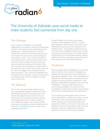Case Study / University of Adelaide




The University of Adelaide uses social media to
make students feel connected from day one

The Challenge                                          During O’Week the University encouraged
                                                       students to download the O’Guide – a mobile
The University of Adelaide is consistently             app available for both iPhones and Androids, that
celebrated for its academic record and exceptional     contained campus maps, and a schedule of the
students. They also excel at social listening and      O’Week events. The app also included access to
engagement, understanding that in order to             a Twitter stream, highlighting discussions of what
provide their students with the best service they      was going on around campus. The University also
must meet them where their conversations are           supported the use of an #oweek hashtag, helping
taking place - online. The university wanted to        students share their experiences, get answers to
use social media to create real connections with       their questions and meet fellow freshmen.
not only current students, but also alumni and
those considering studying at the school. They
saw that students were taking to social media to       The Results
ask questions, gain insight into the best university
for them and engage in conversations around            By encouraging student engagement on the social
higher education. The University of Adelaide saw       web on day one, the University of Adelaide has
the opportunity to take part in these conversations    created a student body that is comfortable with
and increase their reach by creating a stronger        sharing their feedback online. “By using Salesforce
online community.                                      Radian6 we’re able to locate conversations where
                                                       students are discussing their experiences” says
                                                       Mal Chia, Digital Media Strategist at the University
The Approach                                           of Adelaide. “Through social media we can
                                                       share students feedback and comments with
One of the most memorable experiences of               management, ensuring the student voice is always
any undergraduate degree is Orientation Week.          heard in the university decision making process.”
Exploring the campus, and meeting your new
friends and classmates for the first time can          The University has seen great results with their
be exciting, but it can also be nerve-wracking.        social media efforts, and plans to continue making
Understanding that their students could use            connections with current and past students, as
some additional support, and recognizing that          well as reaching out to share information with
most were consistently using the social web, the       prospective students. The social conversations are
University of Adelaide set out to create a truly       helping the team at the University make informed
integrated experience.                                 decisions in real time, allowing for a fantastic
                                                       experience for their community and students.




www.radian6.com
1 888 6RADIAN (1 888 672-3426)			                                              Copyright © 2012 - Radian6
 