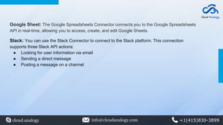 Google Sheet: The Google Spreadsheets Connector connects you to the Google Spreadsheets
API in real-time, allowing you to access, create, and edit Google Sheets.
Slack: You can use the Slack Connector to connect to the Slack platform. This connection
supports three Slack API actions:
● Looking for user information via email
● Sending a direct message
● Posting a message on a channel
cloud.analogy info@cloudanalogy.com +1(415)830-3899
 