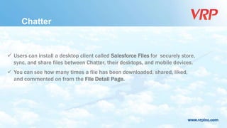 www.vrpinc.com
 Users can install a desktop client called Salesforce Files for securely store,
sync, and share files between Chatter, their desktops, and mobile devices.
 You can see how many times a file has been downloaded, shared, liked,
and commented on from the File Detail Page.
Chatter
 