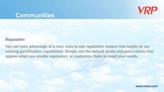 www.vrpinc.com
Reputation
You can take advantage of a new, easy-to-use reputation system that builds on our
existing gamification capabilities. Simply use the default levels and point values that
appear when you enable reputation, or customize them to meet your needs.
Communities
 