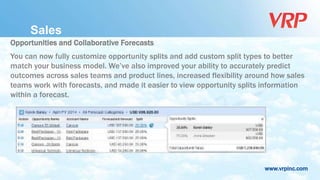 www.vrpinc.com
Opportunities and Collaborative Forecasts
You can now fully customize opportunity splits and add custom split types to better
match your business model. We’ve also improved your ability to accurately predict
outcomes across sales teams and product lines, increased flexibility around how sales
teams work with forecasts, and made it easier to view opportunity splits information
within a forecast.
Sales
 