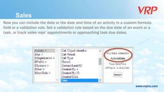 www.vrpinc.com
Now you can include the date or the date and time of an activity in a custom formula
field or a validation rule. Set a validation rule based on the due date of an event or a
task, or track sales reps’ appointments or approaching task due dates.
Sales
 